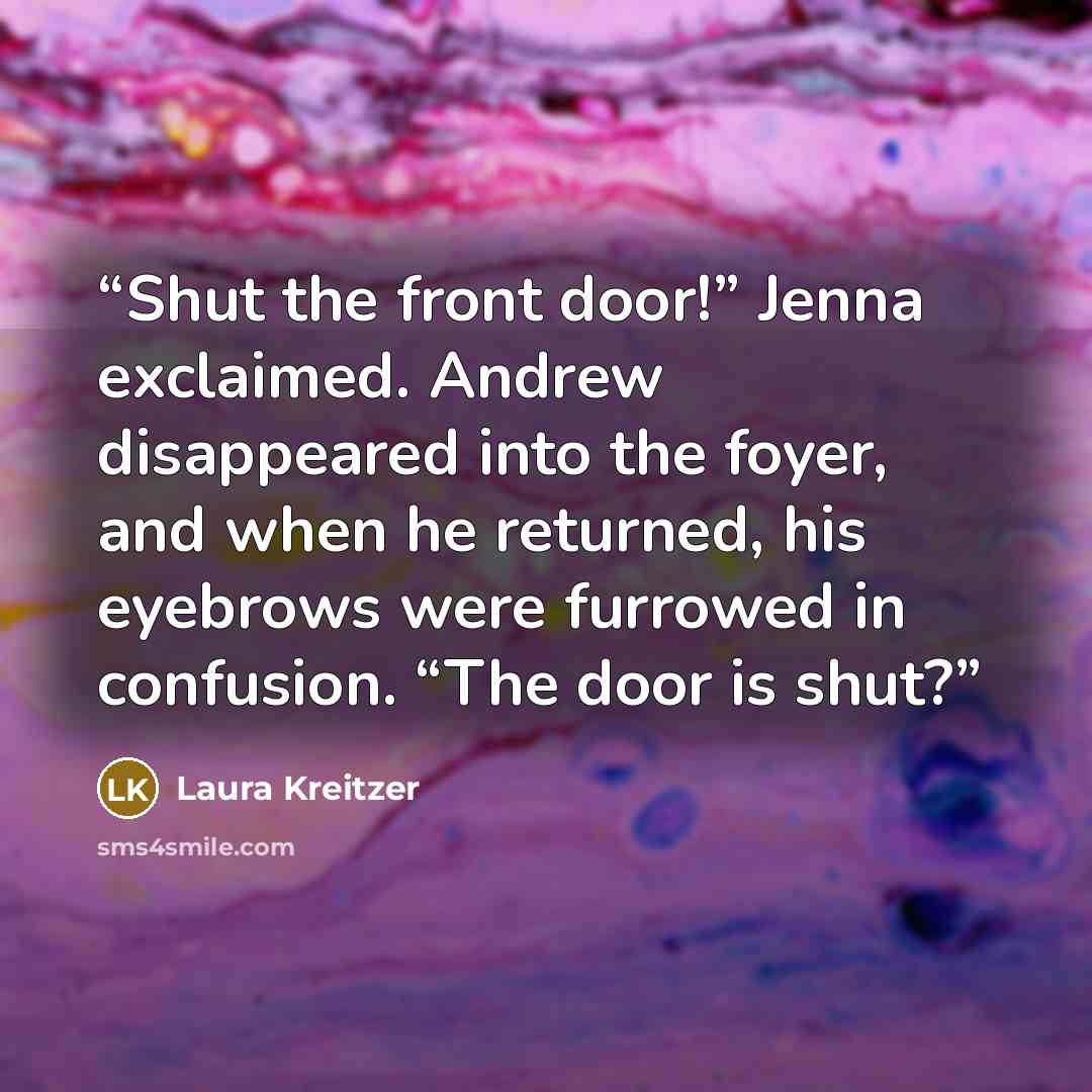 “Shut the front door!” Jenna exclaimed. Andrew disappeared into the foyer, and when he returned, his eyebrows were furrowed in confusion. “The door is shut?” quote by Laura Kreitzer