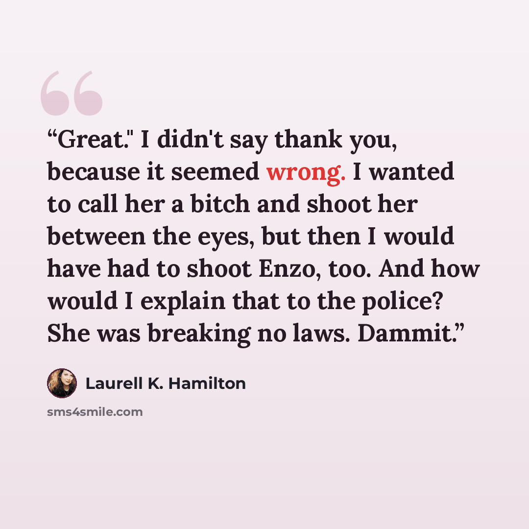 “Great." I didn't say thank you, because it seemed wrong. I wanted to call her a bitch and shoot her between the eyes, but then I would have had to shoot Enzo, too. And how would I explain that to the police? She was breaking no laws. Dammit.” quote by Laurell K. Hamilton