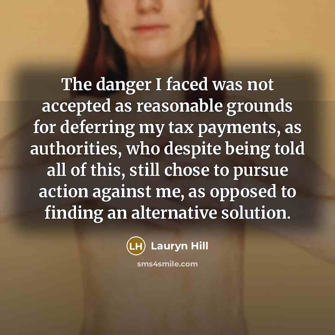 “The danger I faced was not accepted as reasonable grounds for deferring my tax payments, as authorities, who despite being told all of this, still chose to pursue action against me, as opposed to finding an alternative solution.” quote by Lauryn Hill