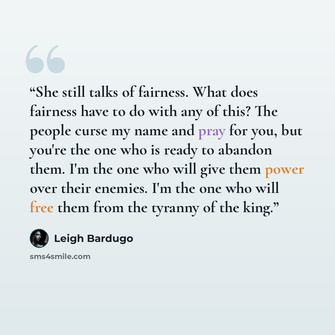 “She still talks of fairness. What does fairness have to do with any of this? The people curse my name and pray for you, but you're the one who is ready to abandon them. I'm the one who will give them power over their enemies. I'm the one who will free them from the tyranny of the king.” quote by Leigh Bardugo