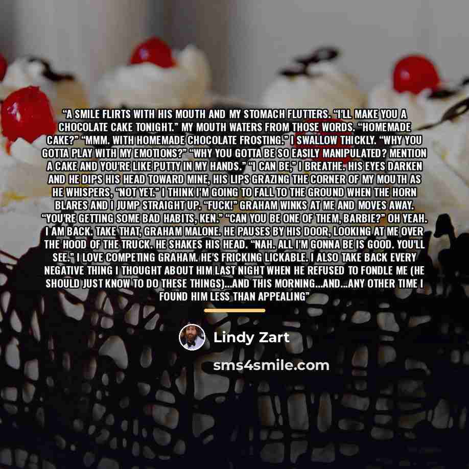 “A smile flirts with his mouth and my stomach flutters. “I'll make you a chocolate cake tonight.” My mouth waters from those words. “Homemade cake?” “Mmm. With homemade chocolate frosting.” I swallow thickly. “Why you gotta play with my emotions?” “Why you gotta be so easily manipulated? Mention a…” quote by Lindy Zart