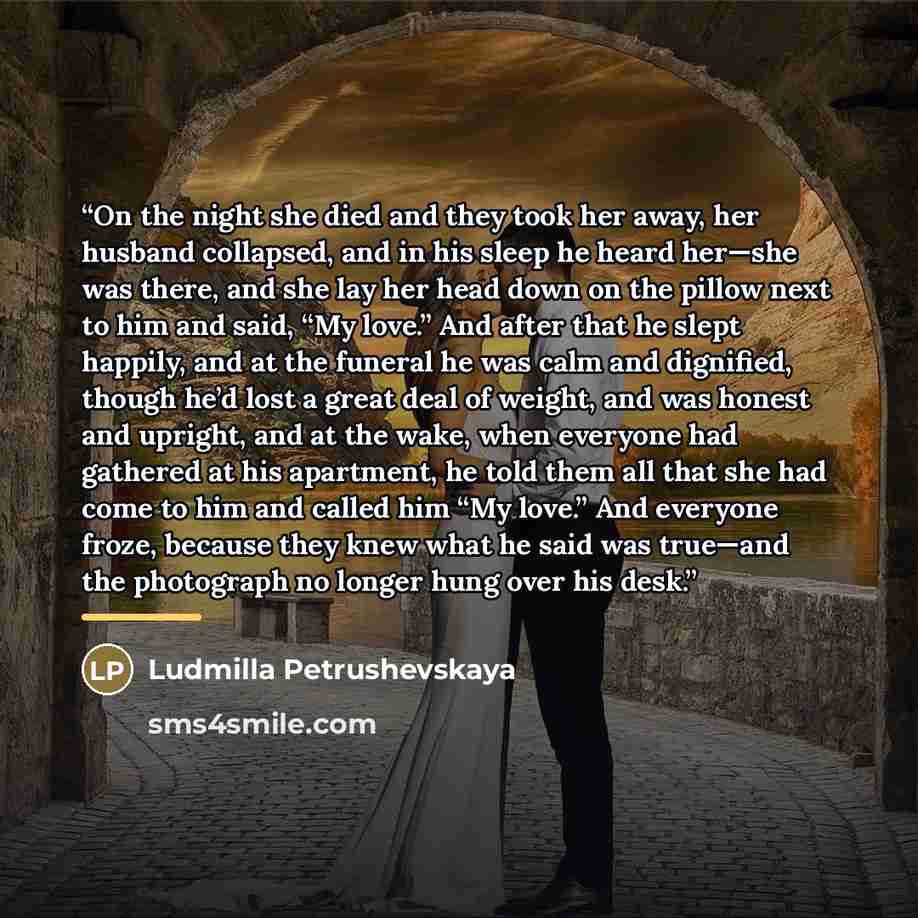 “On the night she died and they took her away, her husband collapsed, and in his sleep he heard her—she was there, and she lay her head down on the pillow next to him and said, “My love.” And after that he slept happily, and at the funeral he was calm and dignified, though he’d lost a great deal of…” quote by Ludmilla Petrushevskaya