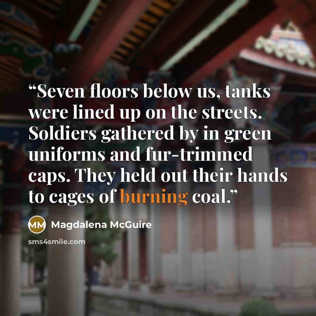 “Seven floors below us, tanks were lined up on the streets. Soldiers gathered by in green uniforms and fur-trimmed caps. They held out their hands to cages of burning coal.” quote by Magdalena McGuire