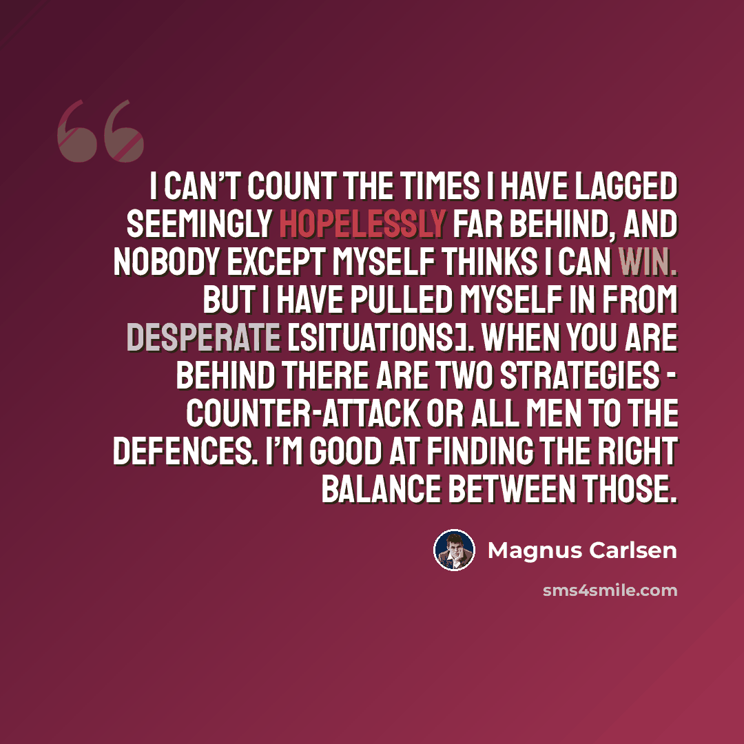 “I can’t count the times I have lagged seemingly hopelessly far behind, and nobody except myself thinks I can win. But I have pulled myself in from desperate [situations]. When you are behind there are two strategies - counter-attack or all men to the defences. I’m good at finding the right balance…” quote by Magnus Carlsen