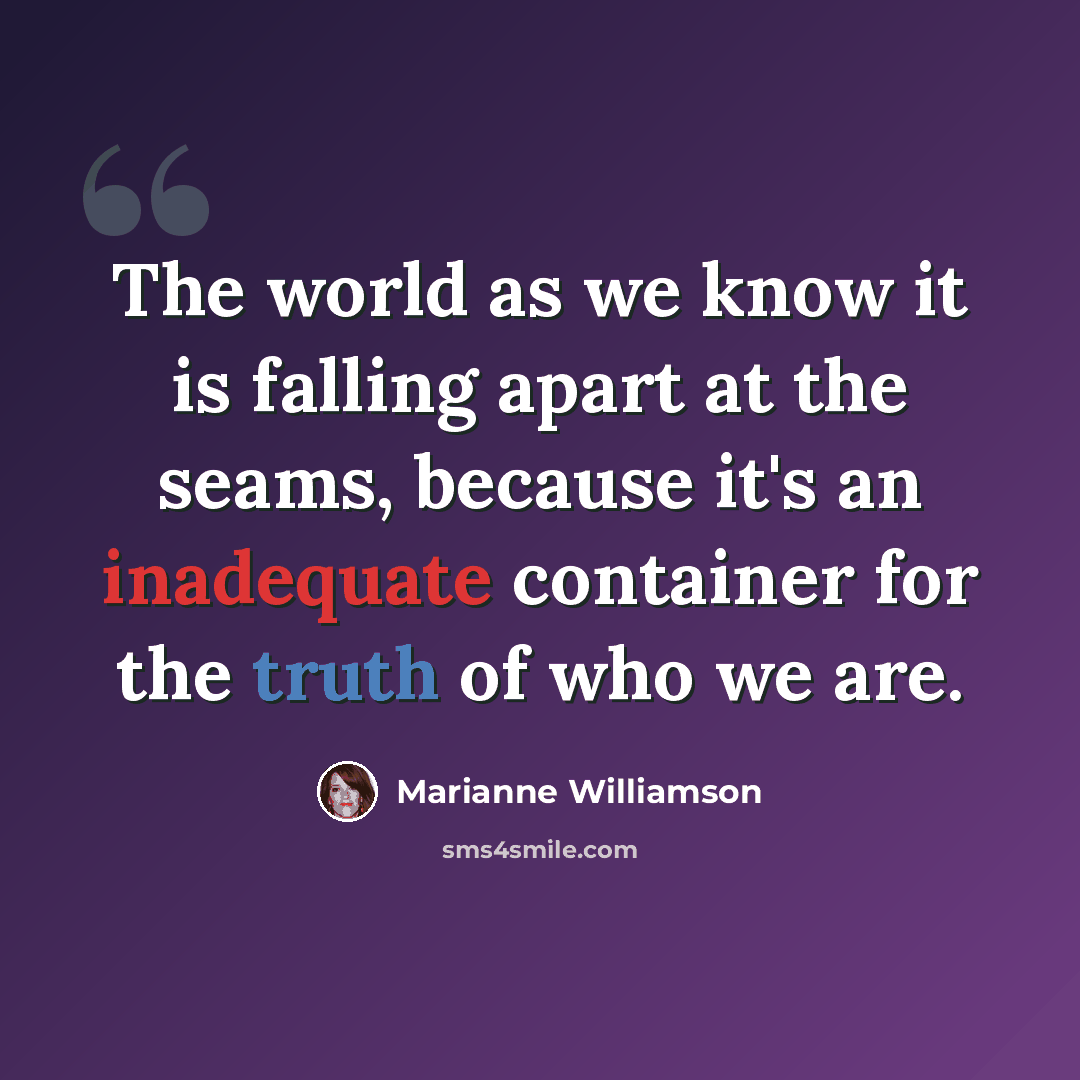 “The world as we know it is falling apart at the seams, because it's an inadequate container for the truth of who we are.” quote by Marianne Williamson