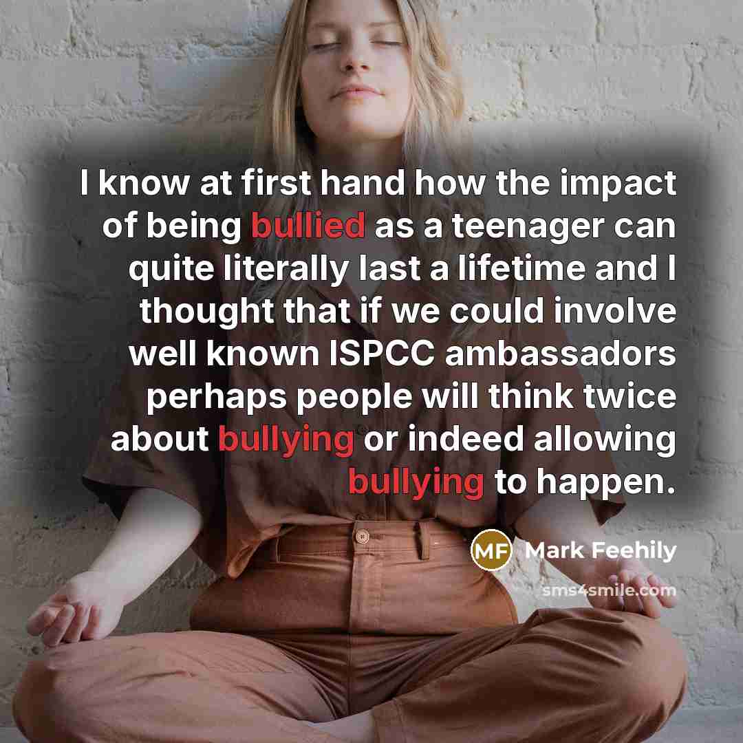“I know at first hand how the impact of being bullied as a teenager can quite literally last a lifetime and I thought that if we could involve well known ISPCC ambassadors perhaps people will think twice about bullying or indeed allowing bullying to happen.” quote by Mark Feehily