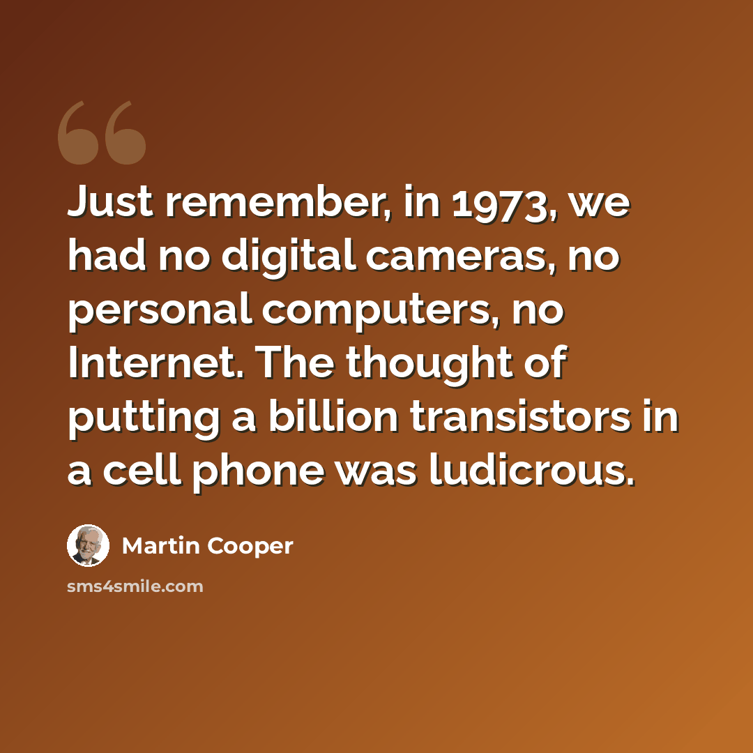 “Just remember, in 1973, we had no digital cameras, no personal computers, no Internet. The thought of putting a billion transistors in a cell phone was ludicrous.” quote by Martin Cooper
