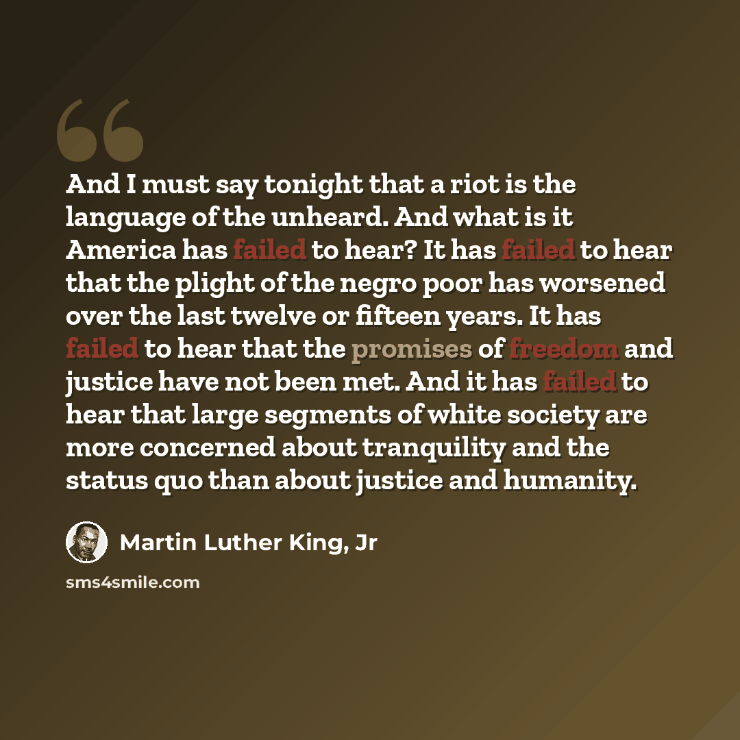 “And I must say tonight that a riot is the language of the unheard. And what is it America has failed to hear? It has failed to hear that the plight of the negro poor has worsened over the last twelve or fifteen years. It has failed to hear that the promises of freedom and justice have not been…” quote by Martin Luther King, Jr