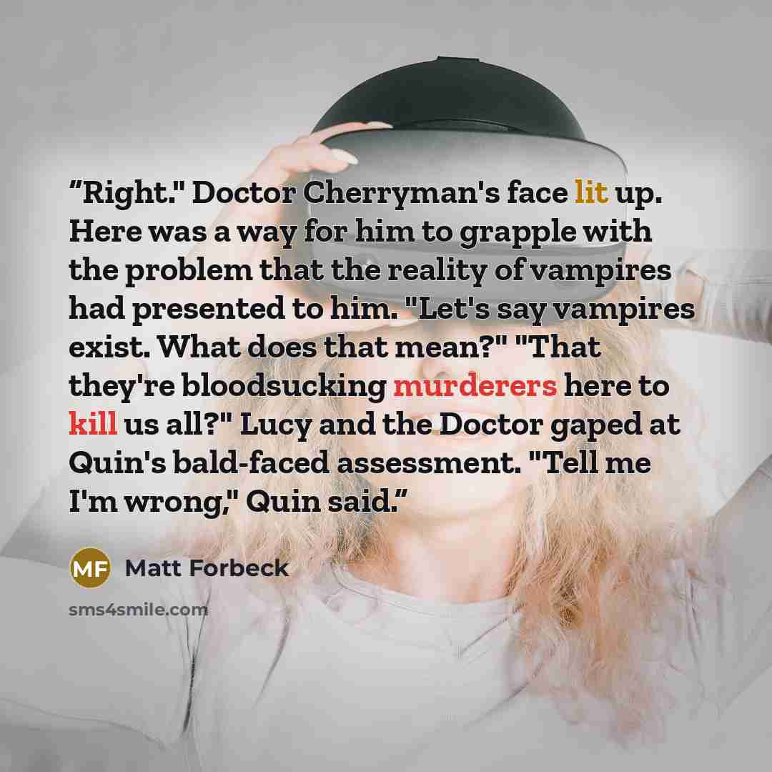 “Right." Doctor Cherryman's face lit up. Here was a way for him to grapple with the problem that the reality of vampires had presented to him. "Let's say vampires exist. What does that mean?" "That they're bloodsucking murderers here to kill us all?" Lucy and the Doctor gaped at Quin's bald-faced…” quote by Matt Forbeck