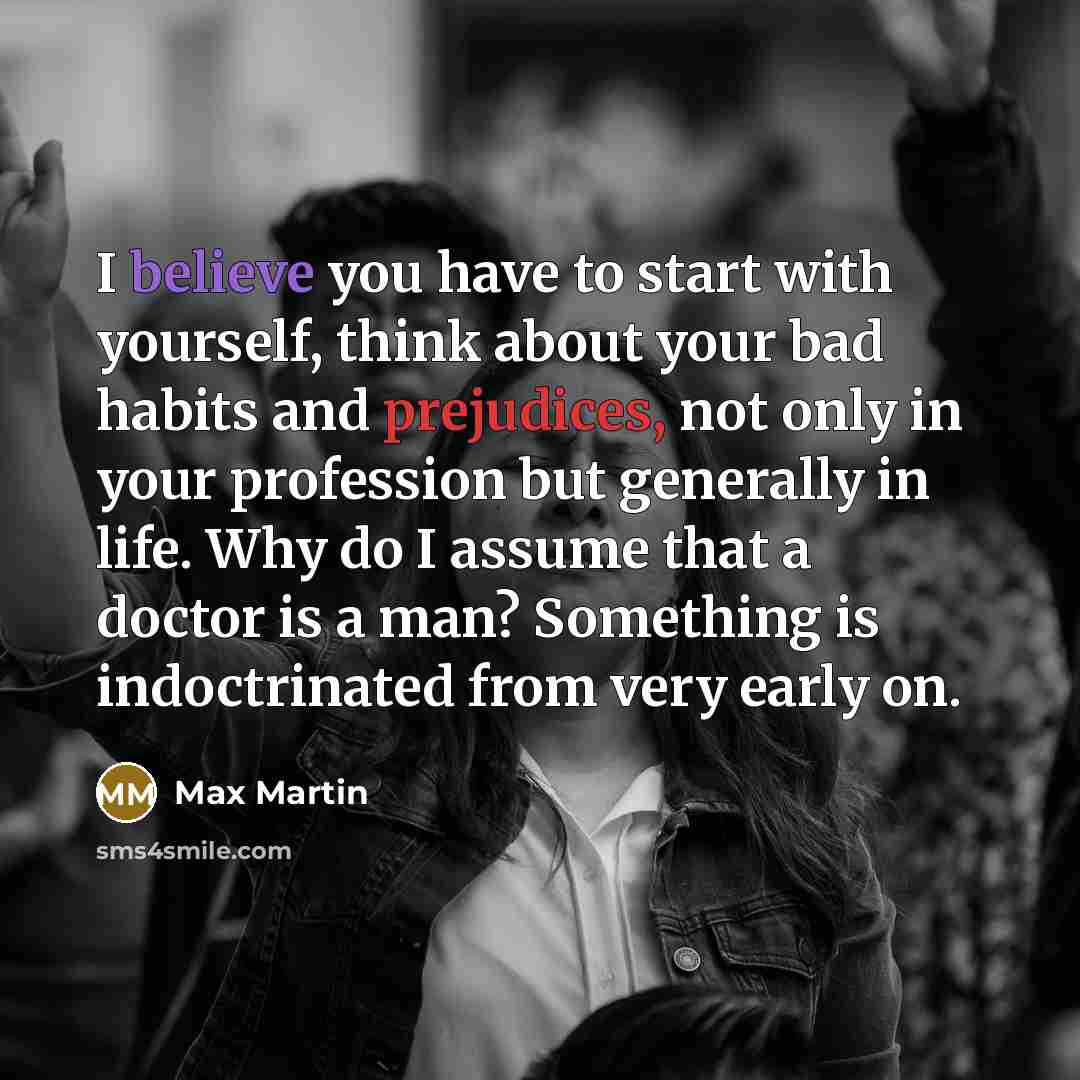 “I believe you have to start with yourself, think about your bad habits and prejudices, not only in your profession but generally in life. Why do I assume that a doctor is a man? Something is indoctrinated from very early on.” quote by Max Martin