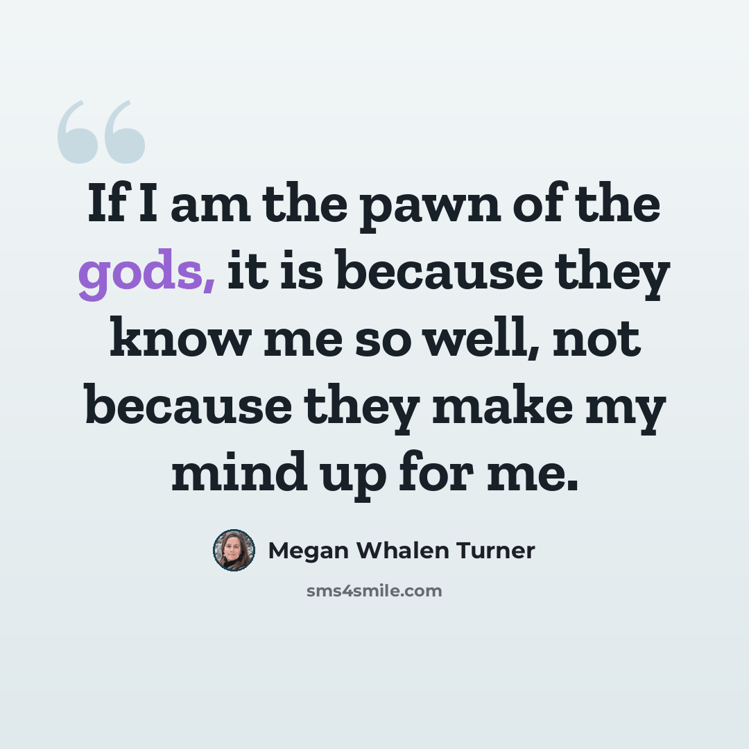 “If I am the pawn of the gods, it is because they know me so well, not because they make my mind up for me.” quote by Megan Whalen Turner