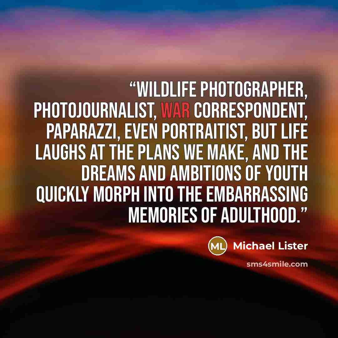 “Wildlife photographer, photojournalist, war correspondent, paparazzi, even portraitist, but life laughs at the plans we make, and the dreams and ambitions of youth quickly morph into the embarrassing memories of adulthood.” quote by Michael Lister
