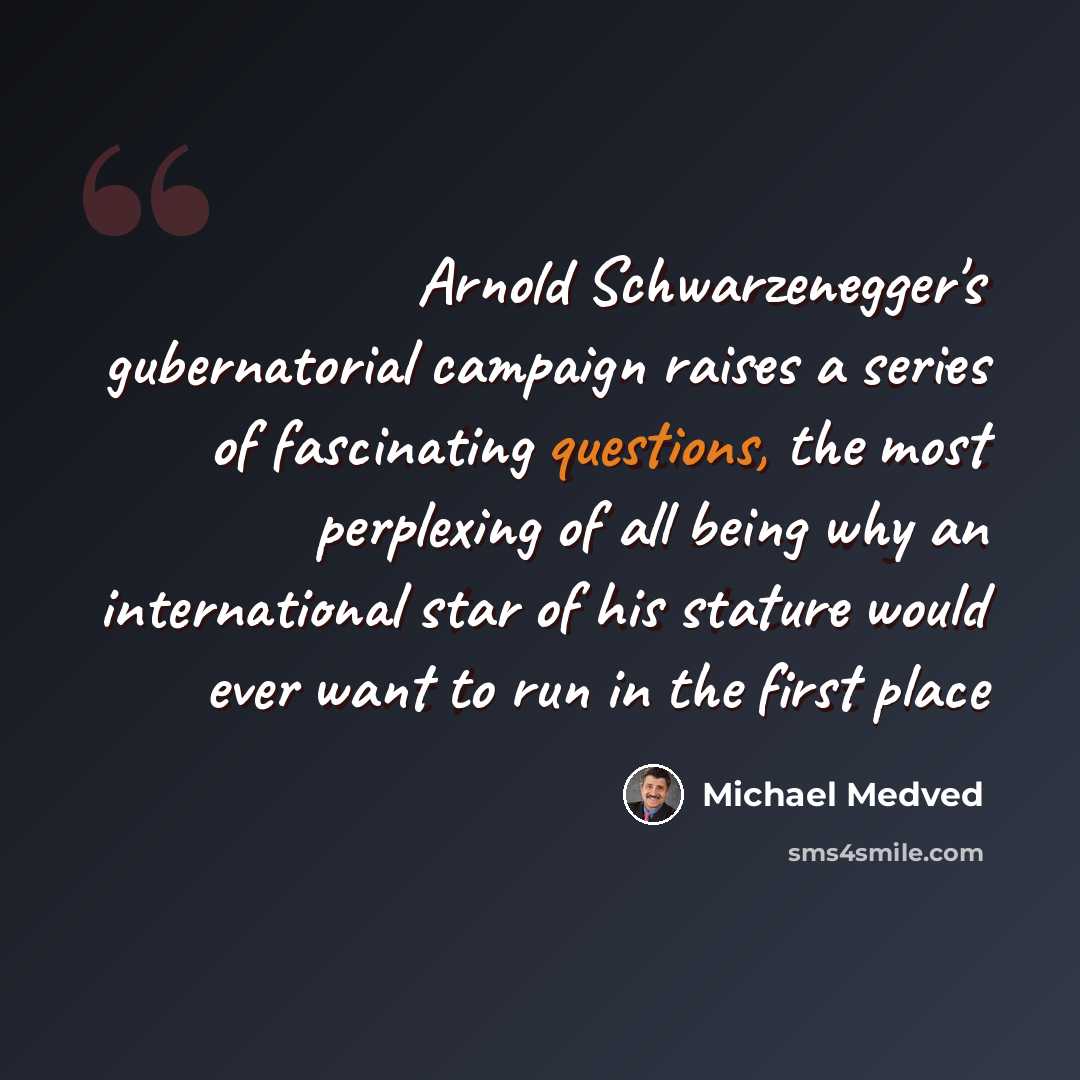 “Arnold Schwarzenegger's gubernatorial campaign raises a series of fascinating questions, the most perplexing of all being why an international star of his stature would ever want to run in the first place” quote by Michael Medved