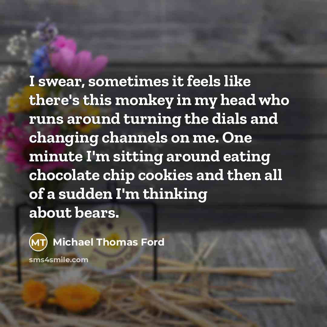 “I swear, sometimes it feels like there's this monkey in my head who runs around turning the dials and changing channels on me. One minute I'm sitting around eating chocolate chip cookies and then all of a sudden I'm thinking about bears.” quote by Michael Thomas Ford