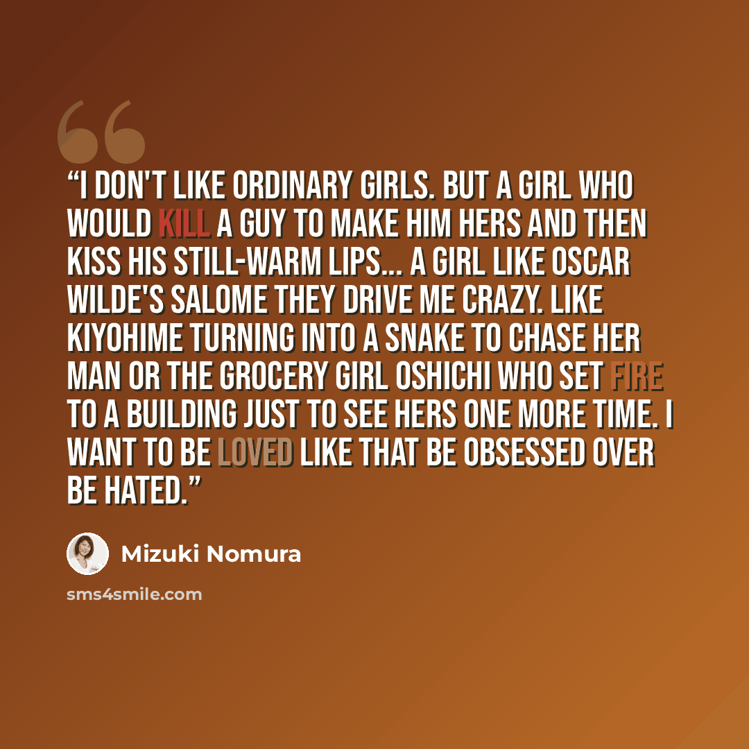 “I don't like ordinary girls. But a girl who would kill a guy to make him hers and then kiss his still-warm lips... a girl like Oscar Wilde's Salome They drive me crazy. Like Kiyohime turning into a snake to chase her man or the grocery girl Oshichi who set fire to a building just to see hers one…” quote by Mizuki Nomura