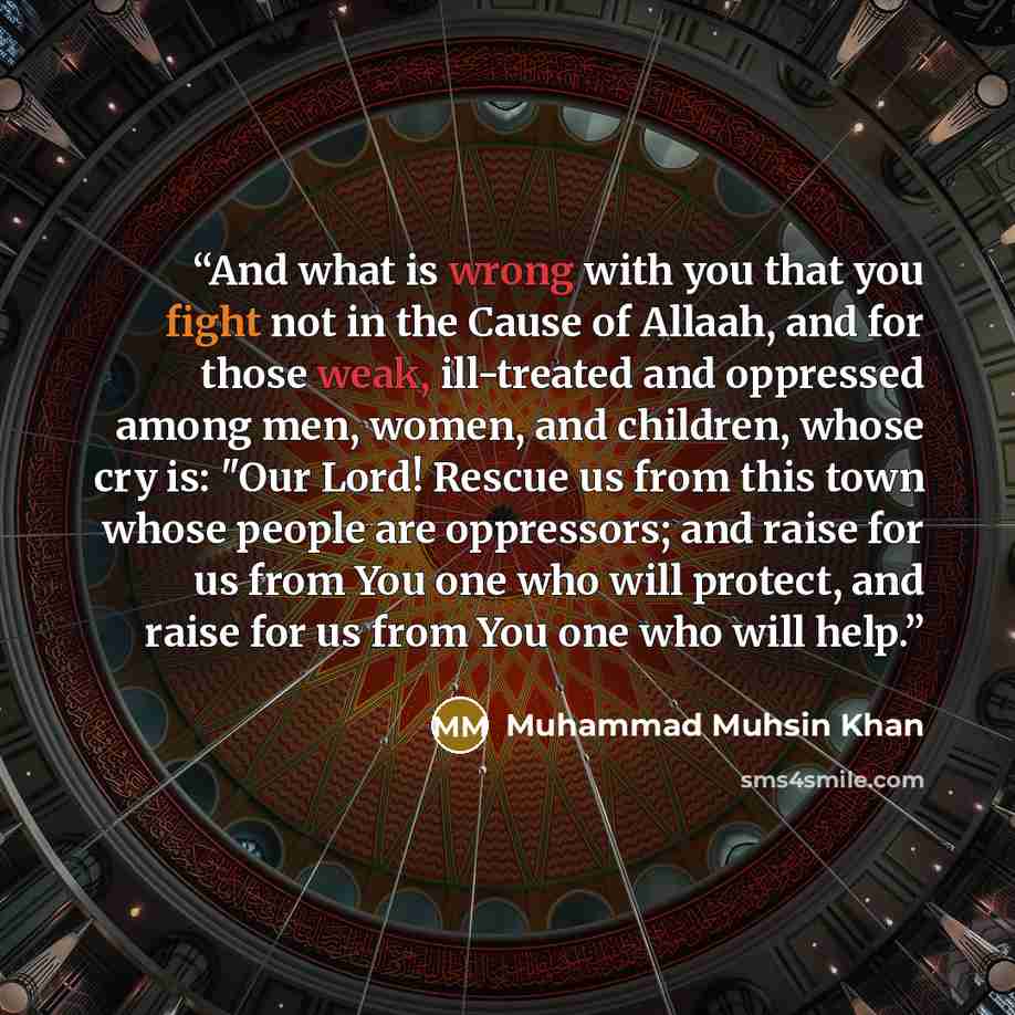 “And what is wrong with you that you fight not in the Cause of Allaah, and for those weak, ill-treated and oppressed among men, women, and children, whose cry is: "Our Lord! Rescue us from this town whose people are oppressors; and raise for us from You one who will protect, and raise for us from…” quote by Muhammad Muhsin Khan