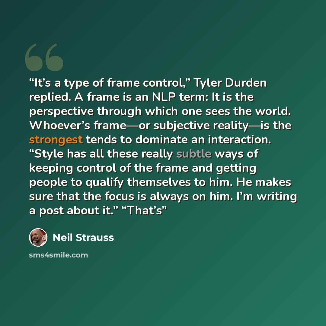 “It’s a type of frame control,” Tyler Durden replied. A frame is an NLP term: It is the perspective through which one sees the world. Whoever’s frame—or subjective reality—is the strongest tends to dominate an interaction. “Style has all these really subtle ways of keeping control of the frame and…” quote by Neil Strauss