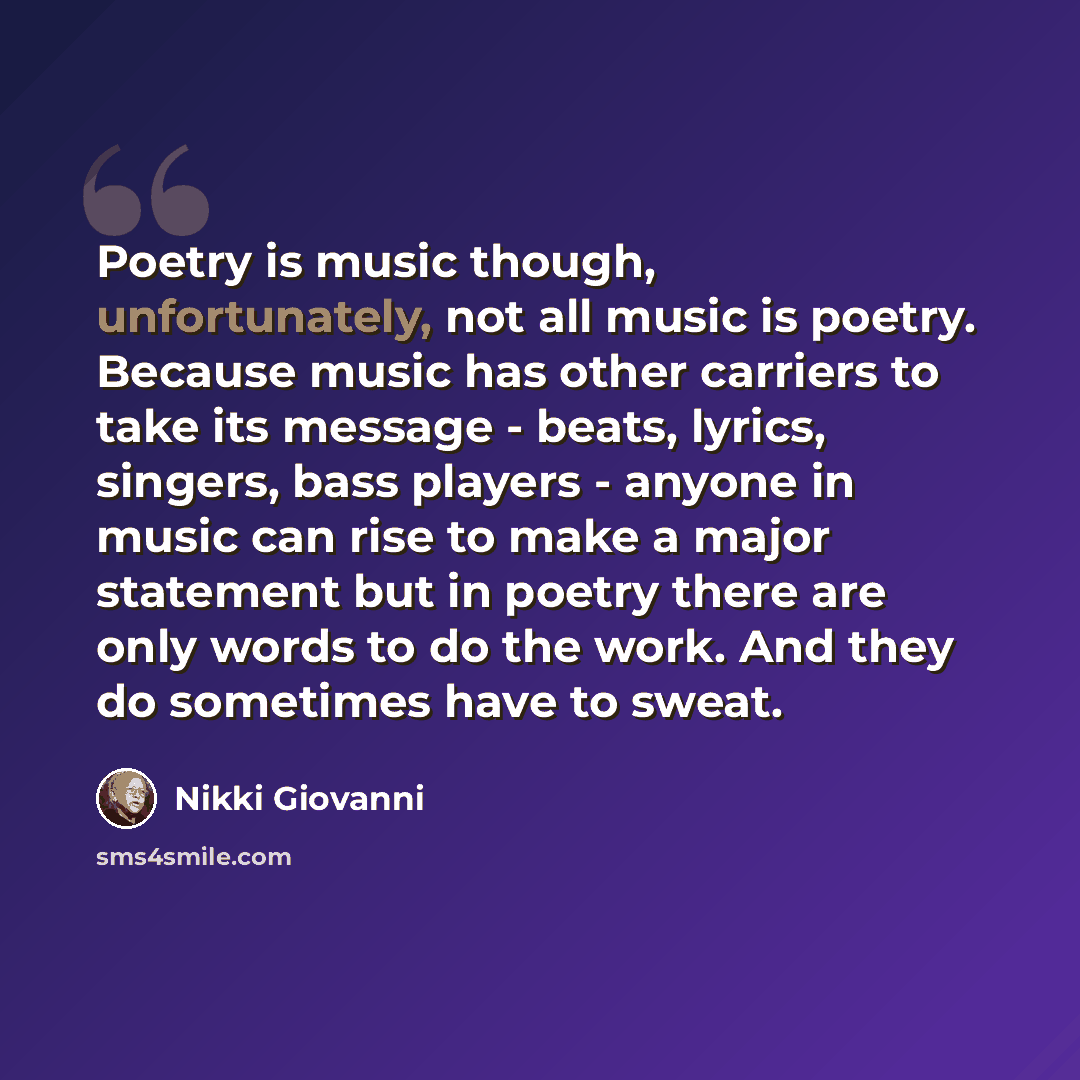“Poetry is music though, unfortunately, not all music is poetry. Because music has other carriers to take its message - beats, lyrics, singers, bass players - anyone in music can rise to make a major statement but in poetry there are only words to do the work. And they do sometimes have to sweat.” quote by Nikki Giovanni