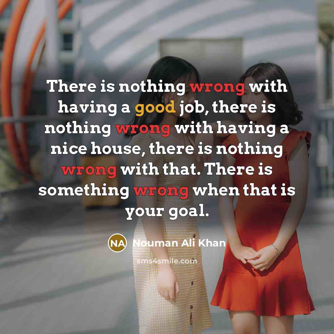 “There is nothing wrong with having a good job, there is nothing wrong with having a nice house, there is nothing wrong with that. There is something wrong when that is your goal.” quote by Nouman Ali Khan