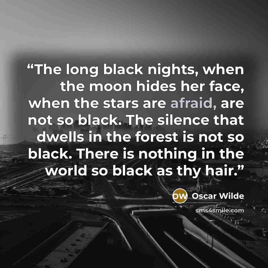 “The long black nights, when the moon hides her face, when the stars are afraid, are not so black. The silence that dwells in the forest is not so black. There is nothing in the world so black as thy hair.” quote by Oscar Wilde