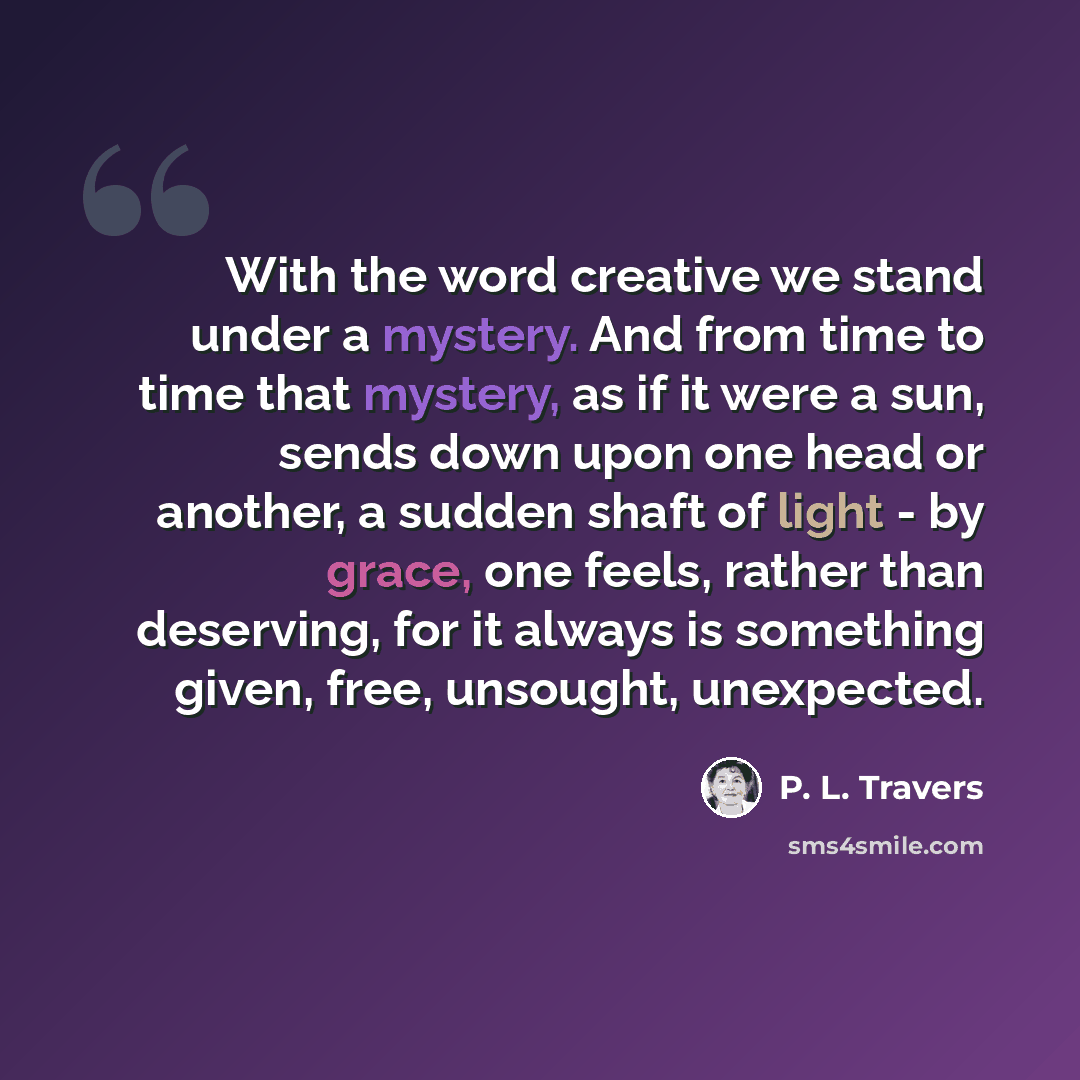 “With the word creative we stand under a mystery. And from time to time that mystery, as if it were a sun, sends down upon one head or another, a sudden shaft of light - by grace, one feels, rather than deserving, for it always is something given, free, unsought, unexpected.” quote by P. L. Travers