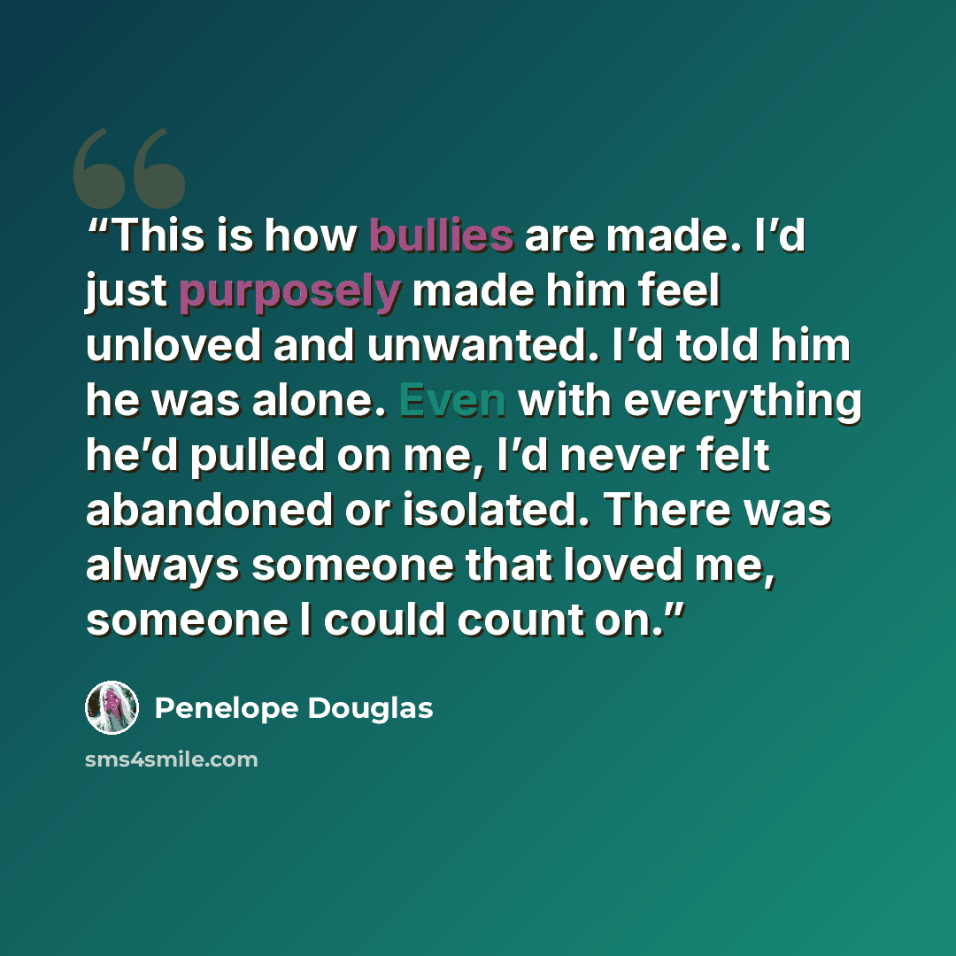 “This is how bullies are made. I’d just purposely made him feel unloved and unwanted. I’d told him he was alone. Even with everything he’d pulled on me, I’d never felt abandoned or isolated. There was always someone that loved me, someone I could count on.” quote by Penelope Douglas