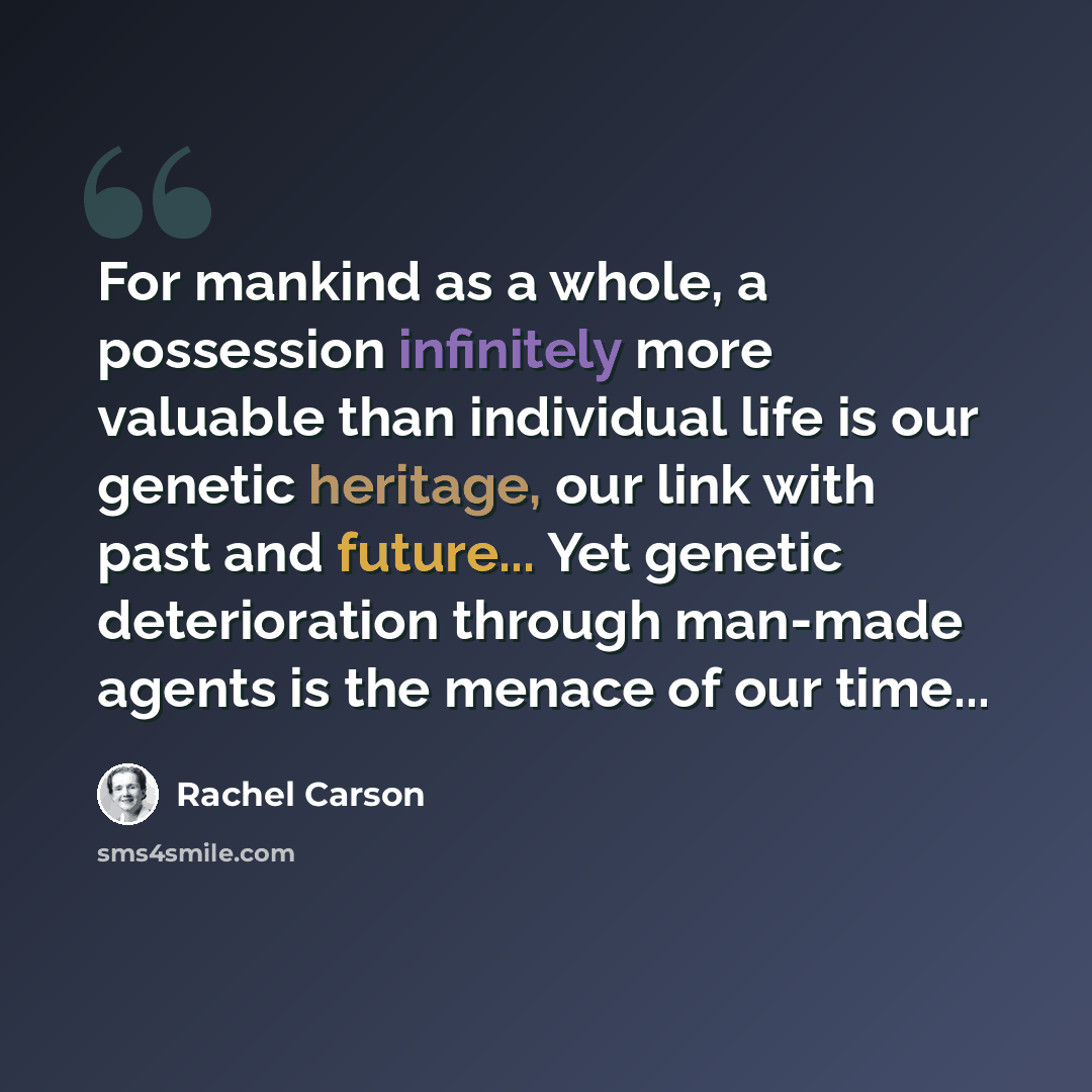 “For mankind as a whole, a possession infinitely more valuable than individual life is our genetic heritage, our link with past and future... Yet genetic deterioration through man-made agents is the menace of our time...” quote by Rachel Carson