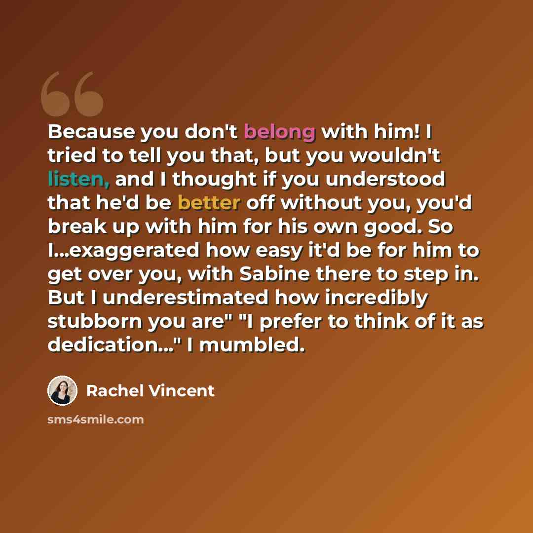 “Because you don't belong with him! I tried to tell you that, but you wouldn't listen, and I thought if you understood that he'd be better off without you, you'd break up with him for his own good. So I...exaggerated how easy it'd be for him to get over you, with Sabine there to step in. But I…” quote by Rachel Vincent