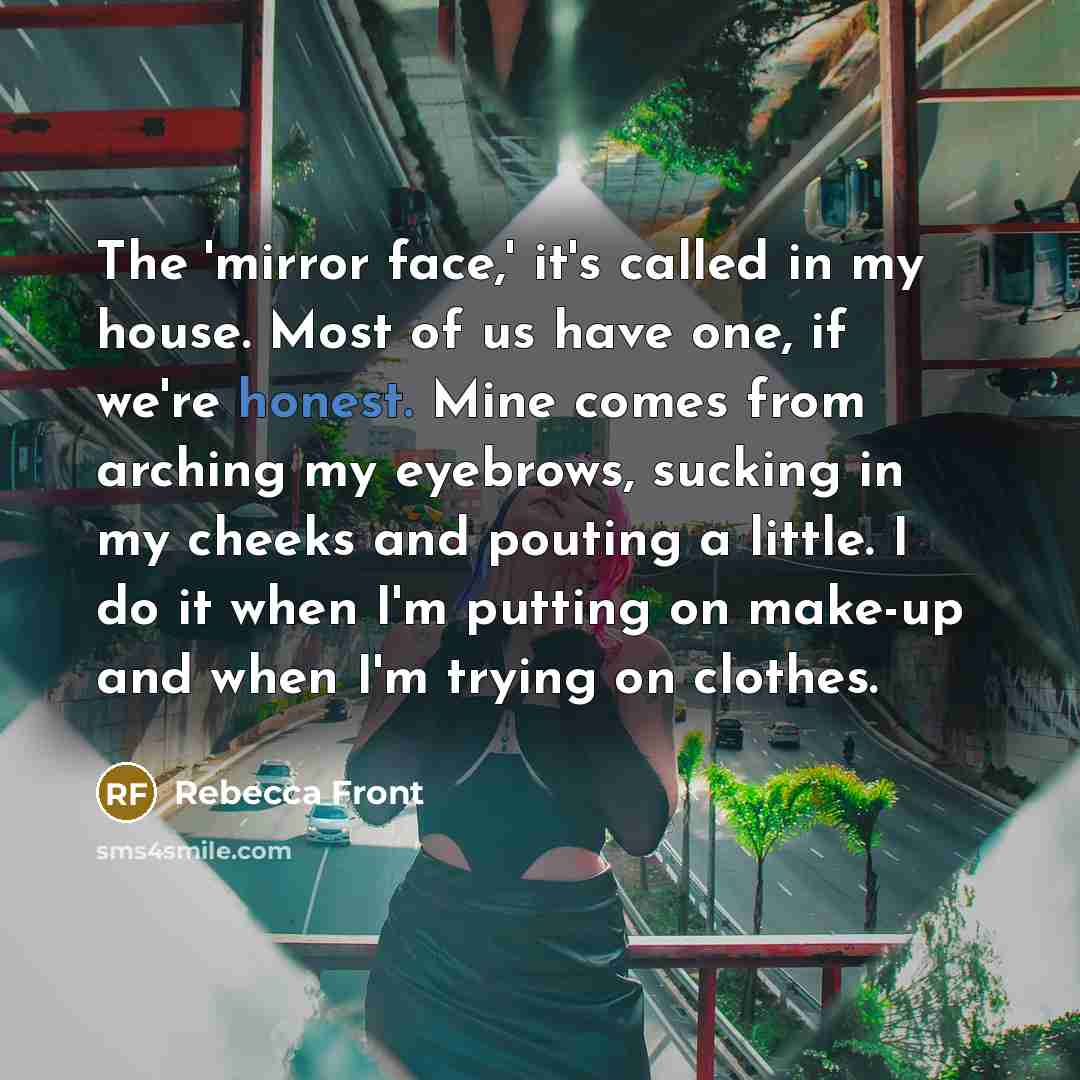 “The 'mirror face,' it's called in my house. Most of us have one, if we're honest. Mine comes from arching my eyebrows, sucking in my cheeks and pouting a little. I do it when I'm putting on make-up and when I'm trying on clothes.” quote by Rebecca Front