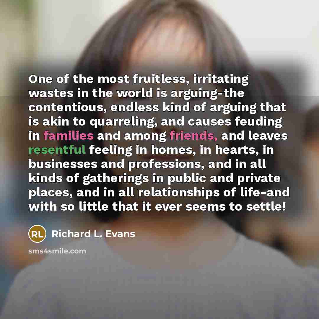“One of the most fruitless, irritating wastes in the world is arguing-the contentious, endless kind of arguing that is akin to quarreling, and causes feuding in families and among friends, and leaves resentful feeling in homes, in hearts, in businesses and professions, and in all kinds of…” quote by Richard L. Evans
