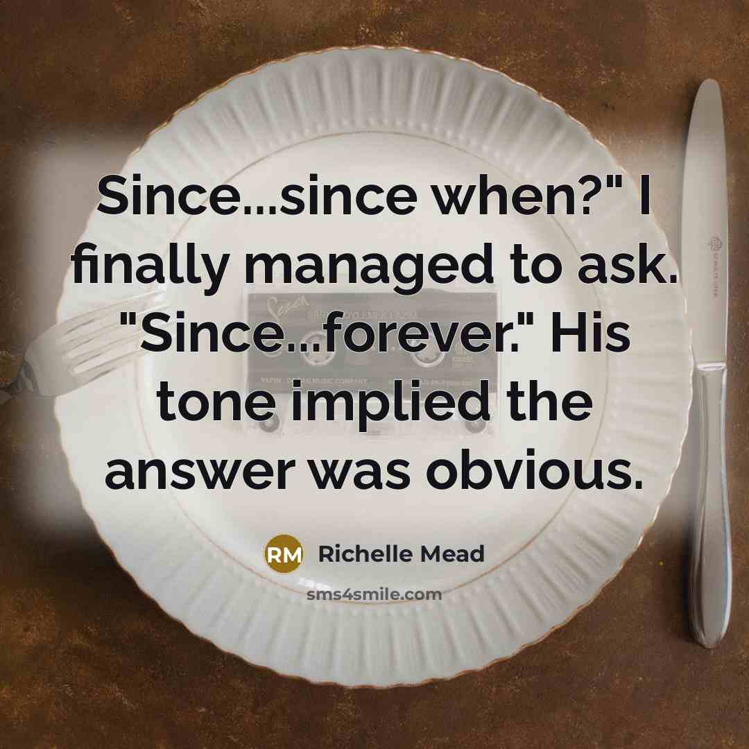 “Since...since when?" I finally managed to ask. "Since...forever." His tone implied the answer was obvious.” quote by Richelle Mead