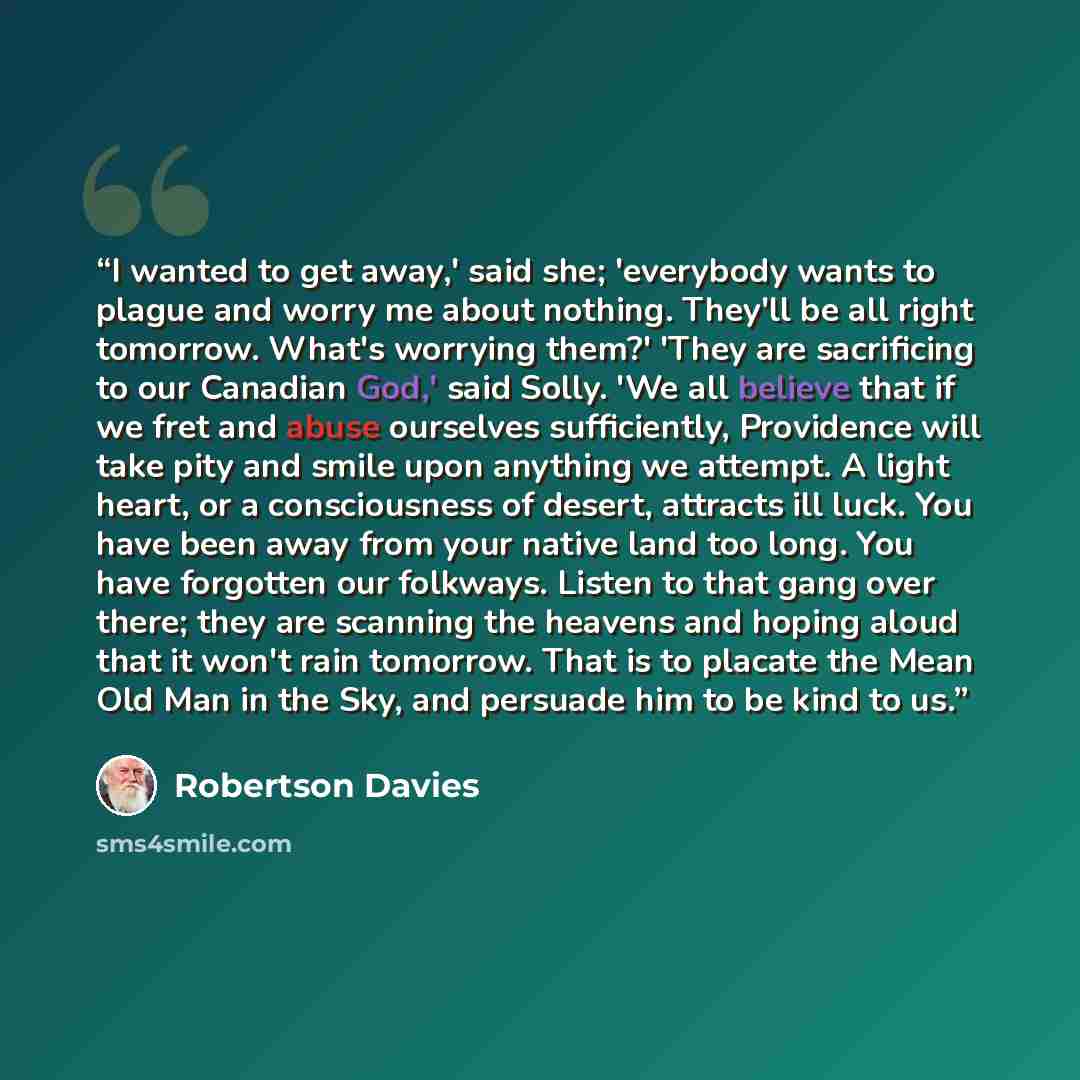 “I wanted to get away,' said she; 'everybody wants to plague and worry me about nothing. They'll be all right tomorrow. What's worrying them?' 'They are sacrificing to our Canadian God,' said Solly. 'We all believe that if we fret and abuse ourselves sufficiently, Providence will take pity and…” quote by Robertson Davies