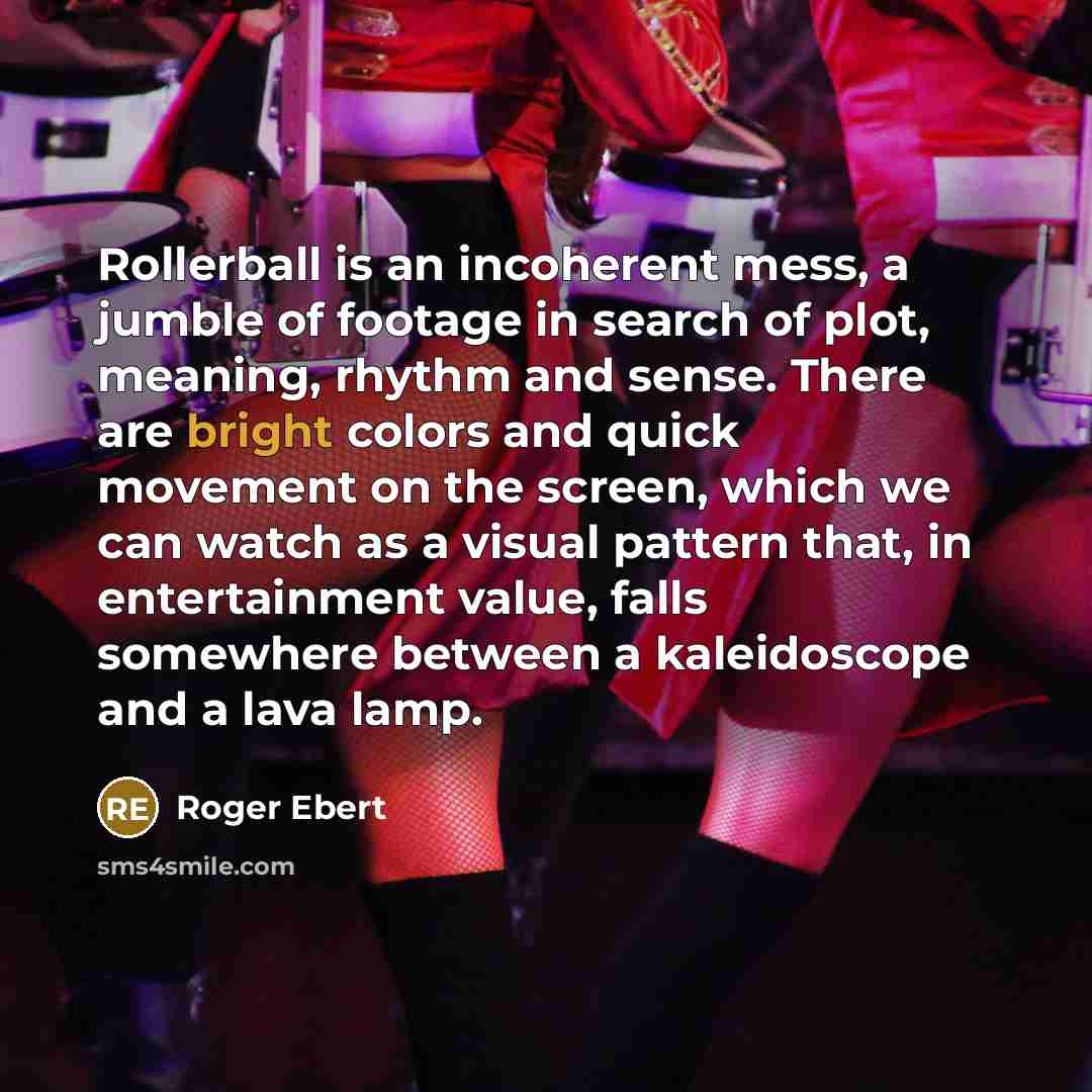 “Rollerball is an incoherent mess, a jumble of footage in search of plot, meaning, rhythm and sense. There are bright colors and quick movement on the screen, which we can watch as a visual pattern that, in entertainment value, falls somewhere between a kaleidoscope and a lava lamp.” quote by Roger Ebert