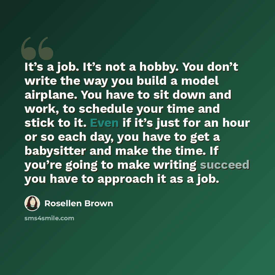 “It’s a job. It’s not a hobby. You don’t write the way you build a model airplane. You have to sit down and work, to schedule your time and stick to it. Even if it’s just for an hour or so each day, you have to get a babysitter and make the time. If you’re going to make writing succeed you have to…” quote by Rosellen Brown