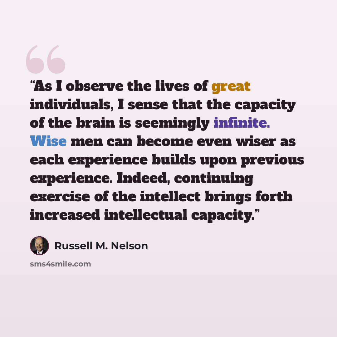 “As I observe the lives of great individuals, I sense that the capacity of the brain is seemingly infinite. Wise men can become even wiser as each experience builds upon previous experience. Indeed, continuing exercise of the intellect brings forth increased intellectual capacity.” quote by Russell M. Nelson