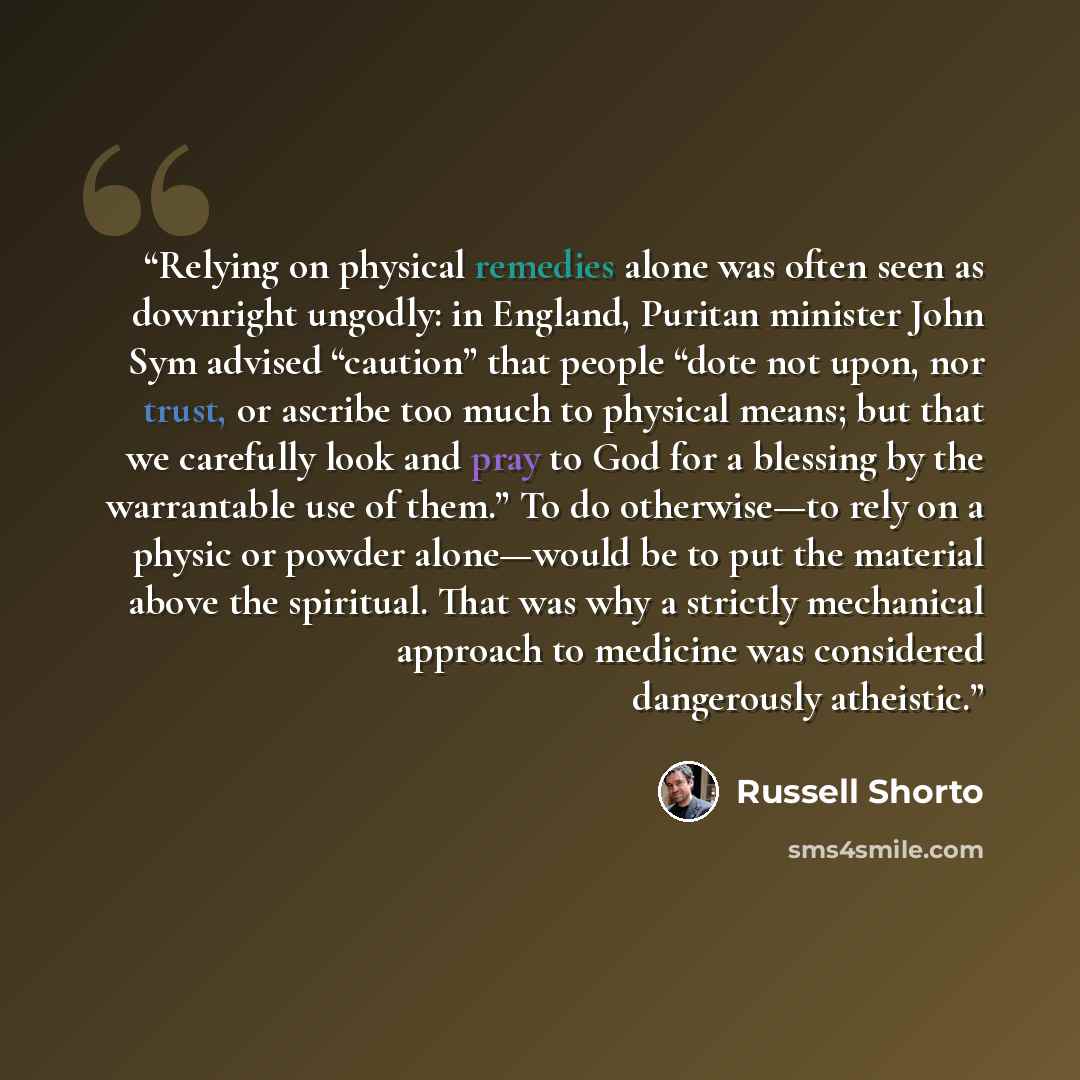 “Relying on physical remedies alone was often seen as downright ungodly: in England, Puritan minister John Sym advised “caution” that people “dote not upon, nor trust, or ascribe too much to physical means; but that we carefully look and pray to God for a blessing by the warrantable use of them.”…” quote by Russell Shorto
