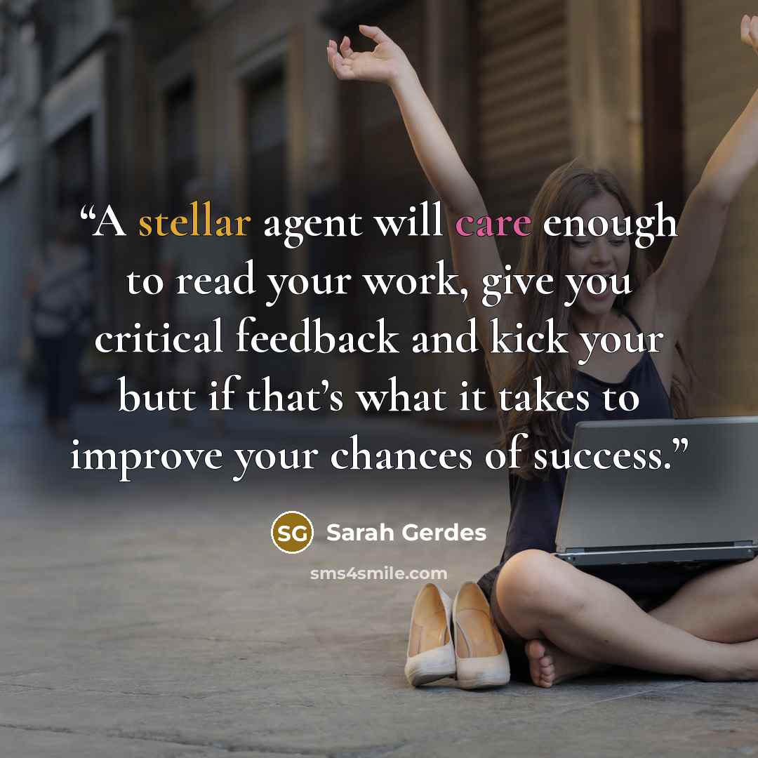 “A stellar agent will care enough to read your work, give you critical feedback and kick your butt if that’s what it takes to improve your chances of success.” quote by Sarah Gerdes