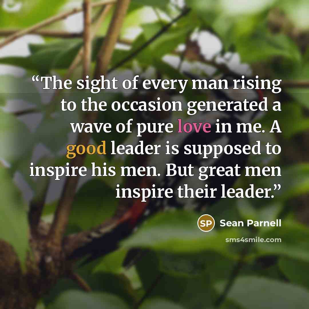 “The sight of every man rising to the occasion generated a wave of pure love in me. A good leader is supposed to inspire his men. But great men inspire their leader.” quote by Sean Parnell