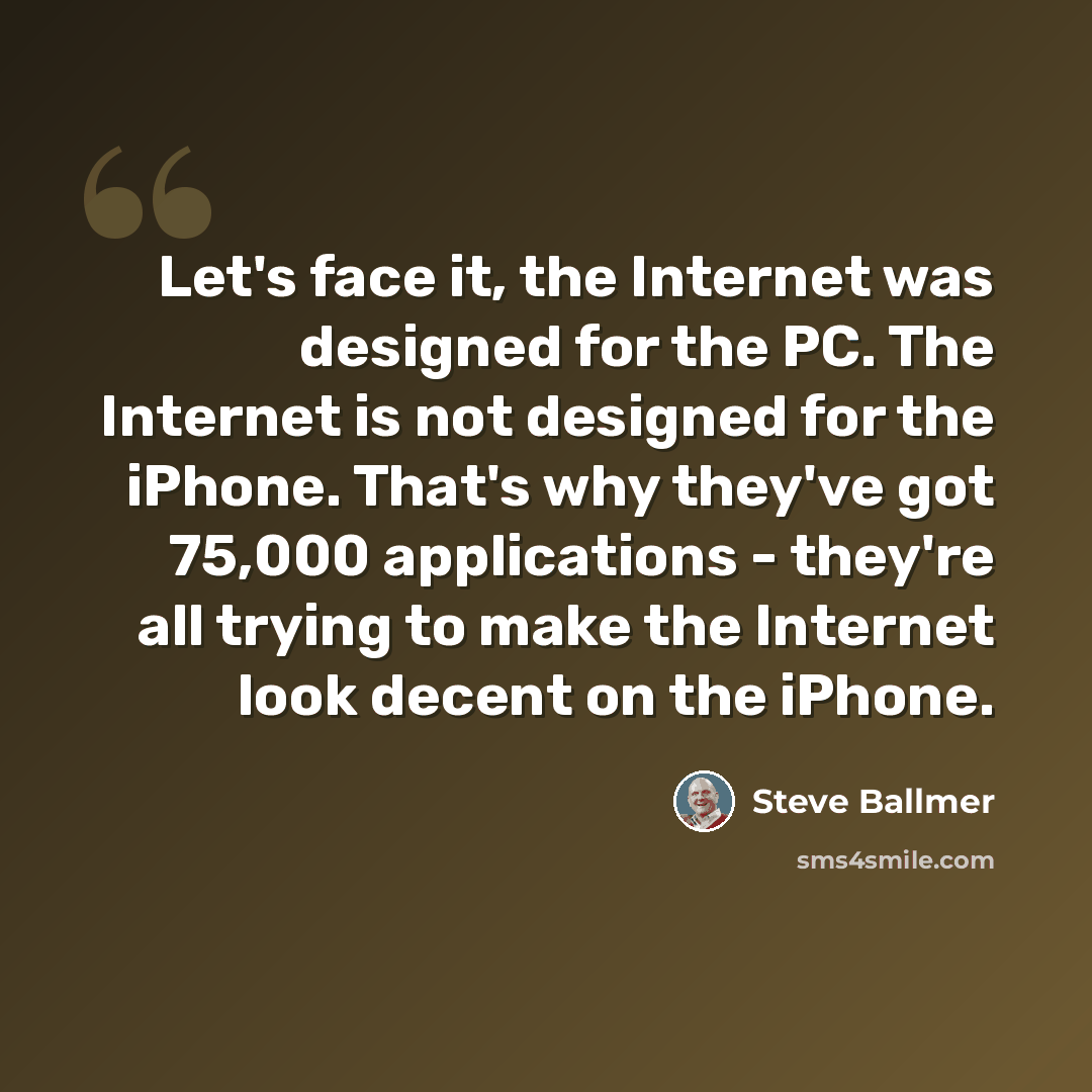 “Let's face it, the Internet was designed for the PC. The Internet is not designed for the iPhone. That's why they've got 75,000 applications - they're all trying to make the Internet look decent on the iPhone.” quote by Steve Ballmer