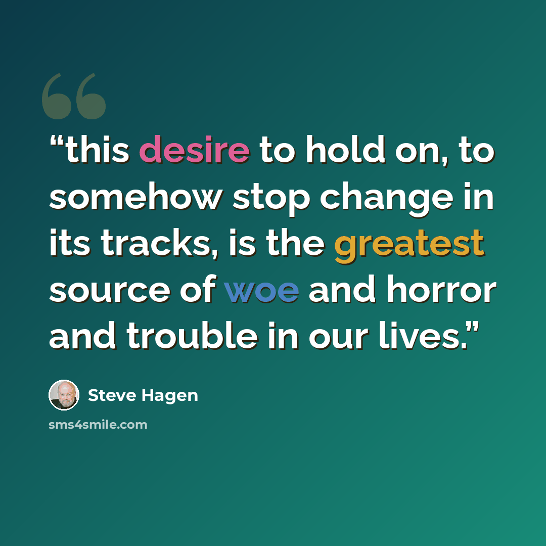 “this desire to hold on, to somehow stop change in its tracks, is the greatest source of woe and horror and trouble in our lives.” quote by Steve Hagen