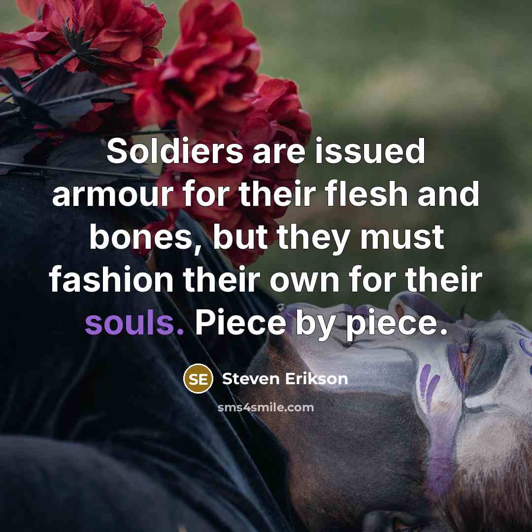 “Soldiers are issued armour for their flesh and bones, but they must fashion their own for their souls. Piece by piece.” quote by Steven Erikson
