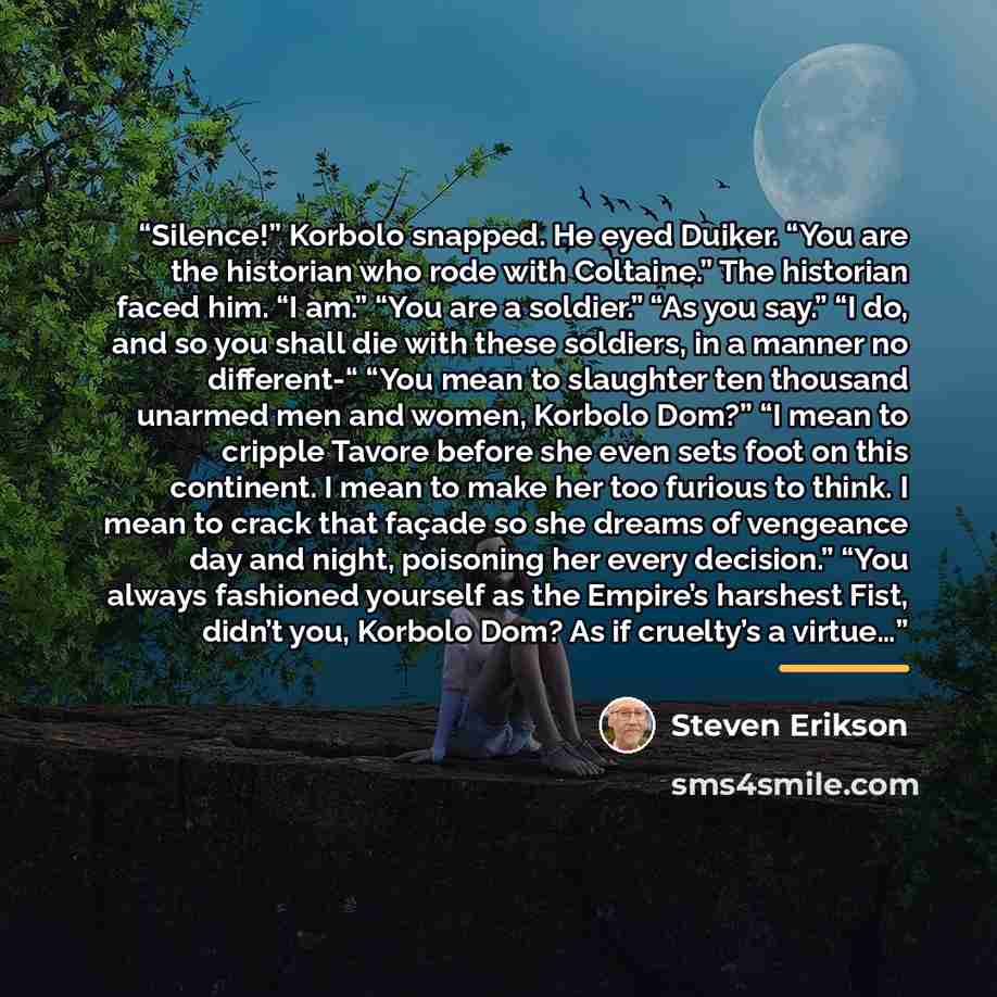 “Silence!” Korbolo snapped. He eyed Duiker. “You are the historian who rode with Coltaine.” The historian faced him. “I am.” “You are a soldier.” “As you say.” “I do, and so you shall die with these soldiers, in a manner no different-“ “You mean to slaughter ten thousand unarmed men and women…” quote by Steven Erikson
