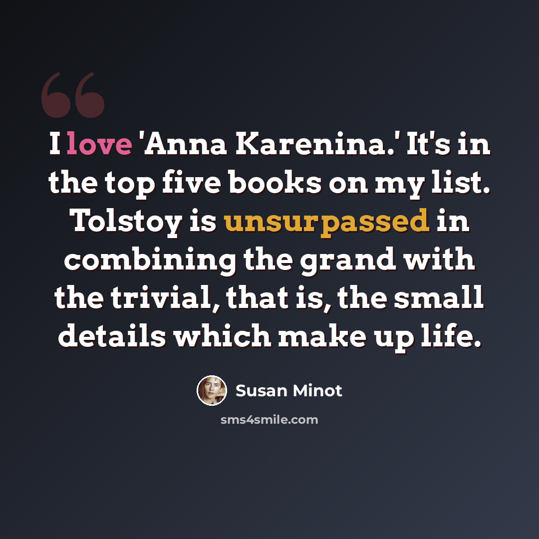 “I love 'Anna Karenina.' It's in the top five books on my list. Tolstoy is unsurpassed in combining the grand with the trivial, that is, the small details which make up life.” quote by Susan Minot