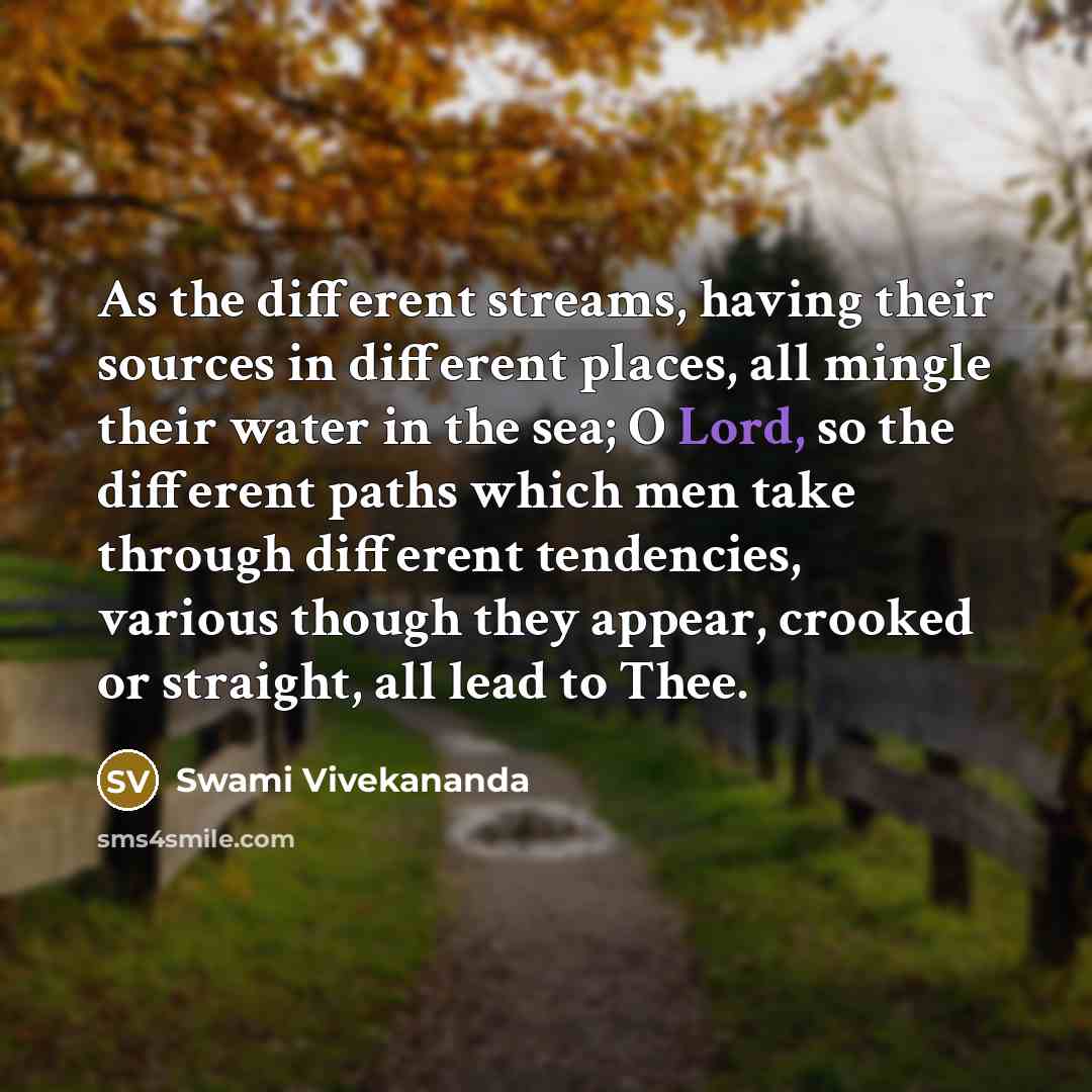 “As the different streams, having their sources in different places, all mingle their water in the sea; O Lord, so the different paths which men take through different tendencies, various though they appear, crooked or straight, all lead to Thee.” quote by Swami Vivekananda