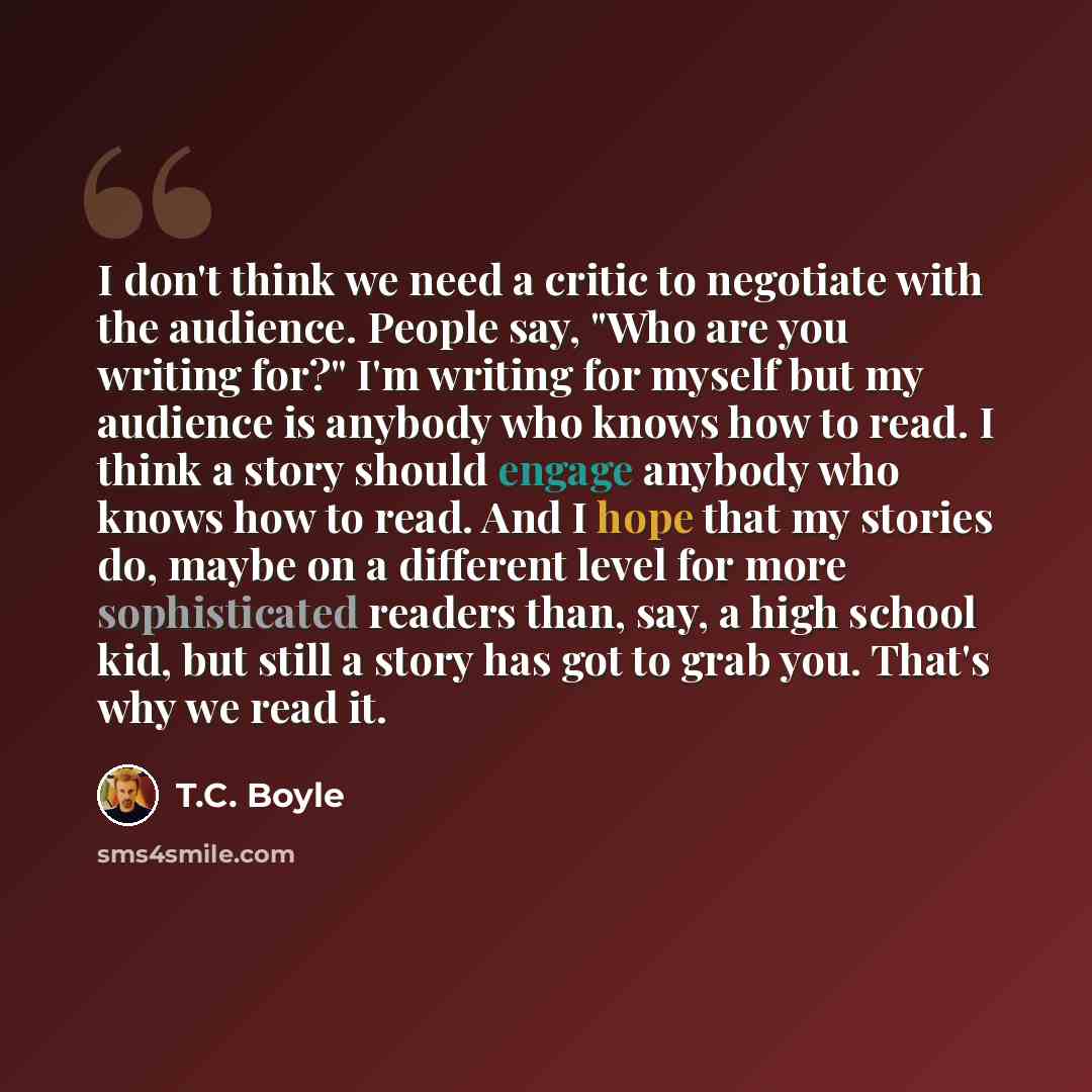 “I don't think we need a critic to negotiate with the audience. People say, "Who are you writing for?" I'm writing for myself but my audience is anybody who knows how to read. I think a story should engage anybody who knows how to read. And I hope that my stories do, maybe on a different level for…” quote by T.C. Boyle