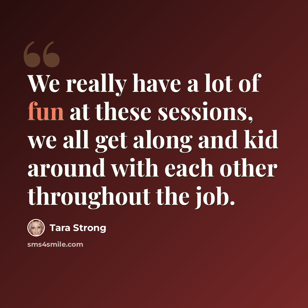 “We really have a lot of fun at these sessions, we all get along and kid around with each other throughout the job.” quote by Tara Strong