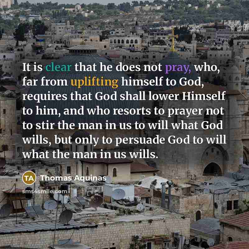 “It is clear that he does not pray, who, far from uplifting himself to God, requires that God shall lower Himself to him, and who resorts to prayer not to stir the man in us to will what God wills, but only to persuade God to will what the man in us wills.” quote by Thomas Aquinas