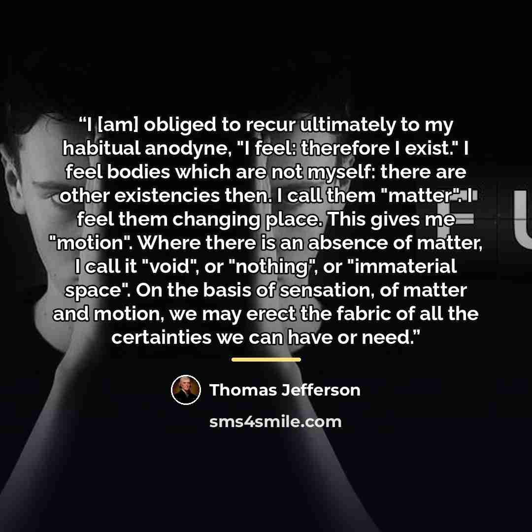 “I [am] obliged to recur ultimately to my habitual anodyne, "I feel: therefore I exist." I feel bodies which are not myself: there are other existencies then. I call them "matter". I feel them changing place. This gives me "motion". Where there is an absence of matter, I call it "void", or…” quote by Thomas Jefferson