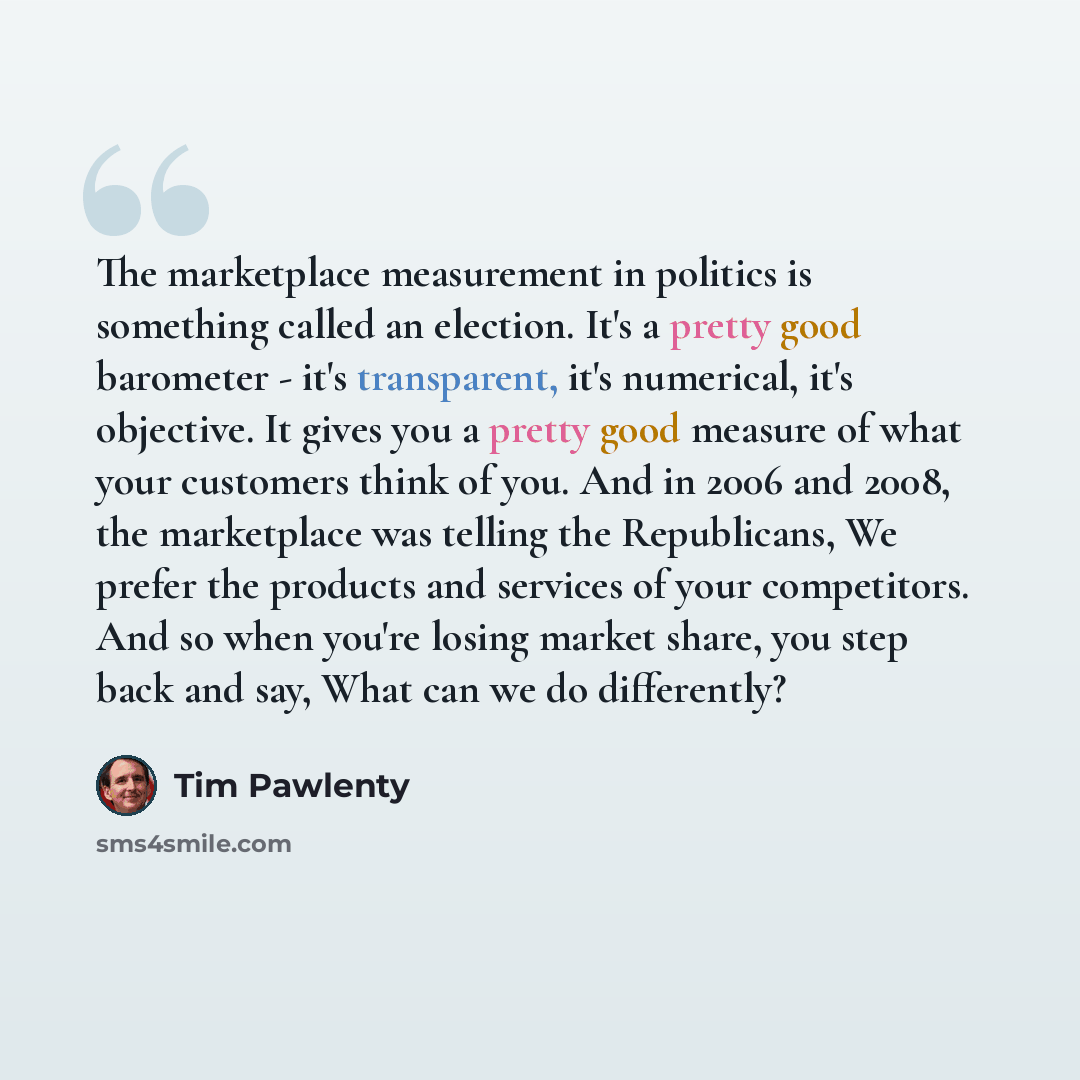 “The marketplace measurement in politics is something called an election. It's a pretty good barometer - it's transparent, it's numerical, it's objective. It gives you a pretty good measure of what your customers think of you. And in 2006 and 2008, the marketplace was telling the Republicans, We…” quote by Tim Pawlenty