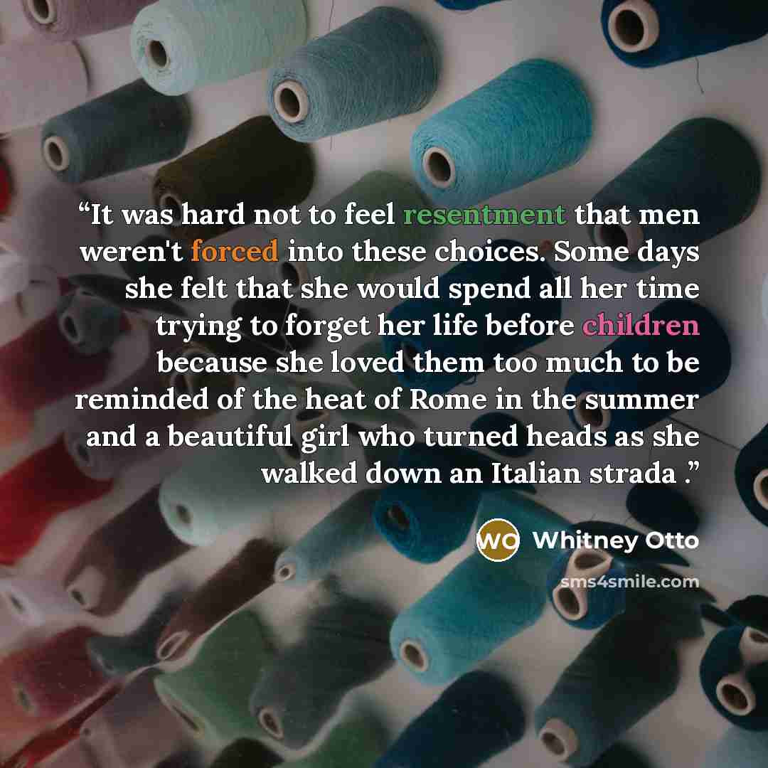 “It was hard not to feel resentment that men weren't forced into these choices. Some days she felt that she would spend all her time trying to forget her life before children because she loved them too much to be reminded of the heat of Rome in the summer and a beautiful girl who turned heads as…” quote by Whitney Otto